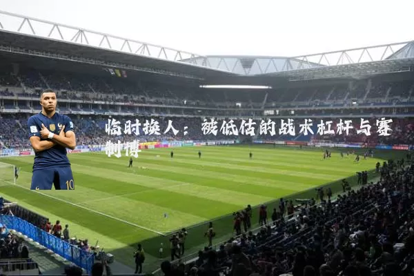临时换人：被低估的战术杠杆与赛制博弈