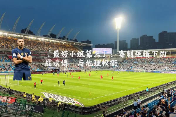 「最好小组第三」:赛制逻辑下的战术博弈与地理权衡